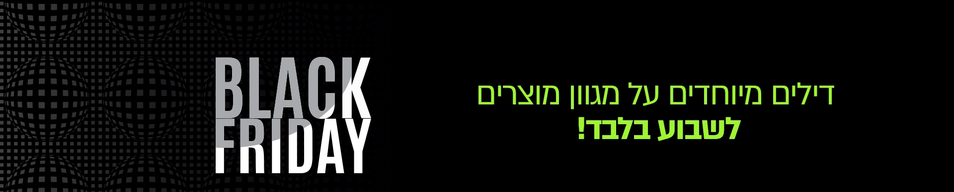 Black Fiday 2020 Black Fiday 2020 המבצע הסתיים זה קורה פעם בשנה!! מחירים מיוחדים ונמוכים במיוחד ל 12